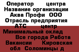 Оператор Call-центра › Название организации ­ Аква Профи, ООО › Отрасль предприятия ­ АТС, call-центр › Минимальный оклад ­ 22 000 - Все города Работа » Вакансии   . Кировская обл.,Соломинцы д.